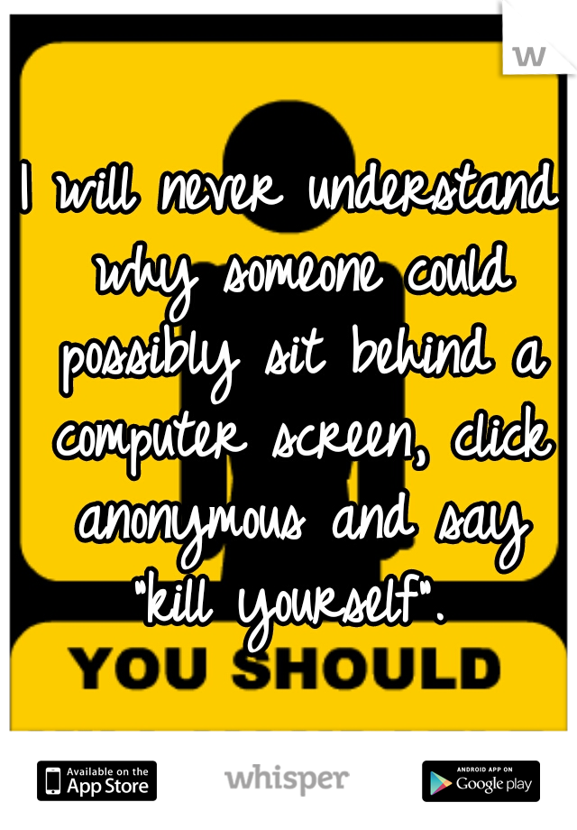 I will never understand why someone could possibly sit behind a computer screen, click anonymous and say "kill yourself". 