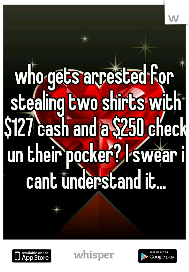 who gets arrested for stealing two shirts with $127 cash and a $250 check un their pocker? I swear i cant understand it...