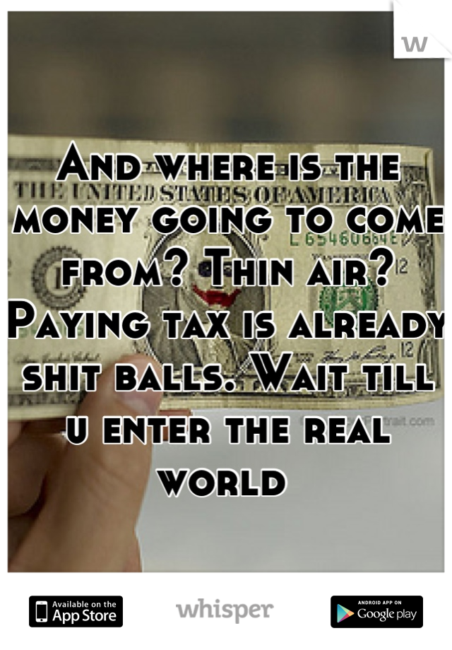 And where is the money going to come from? Thin air? Paying tax is already shit balls. Wait till u enter the real world 