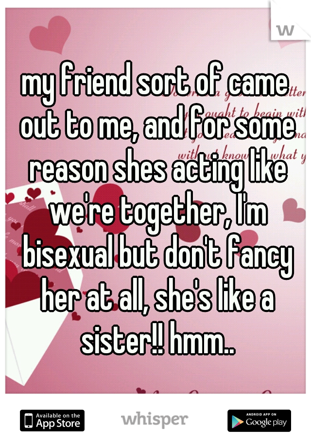 my friend sort of came out to me, and for some reason shes acting like we're together, I'm bisexual but don't fancy her at all, she's like a sister!! hmm..