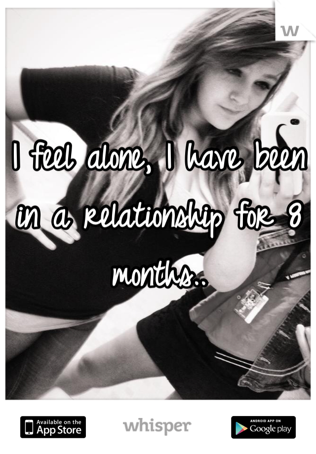 I feel alone, I have been in a relationship for 8 months..   