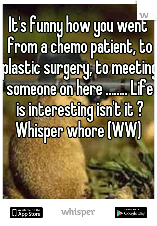 It's funny how you went from a chemo patient, to plastic surgery, to meeting someone on here ........ Life is interesting isn't it ?

Whisper whore (WW)
