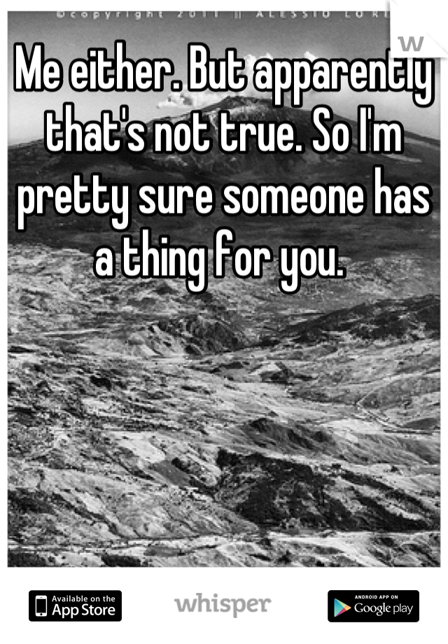 Me either. But apparently that's not true. So I'm pretty sure someone has a thing for you. 