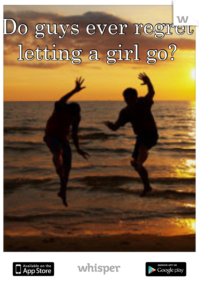 Do guys ever regret letting a girl go?