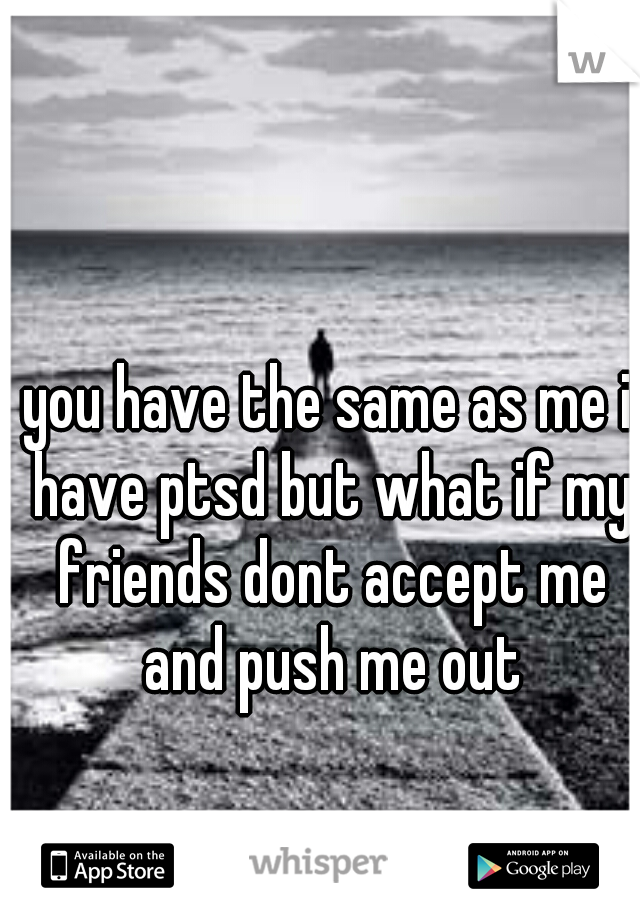 you have the same as me i have ptsd but what if my friends dont accept me and push me out