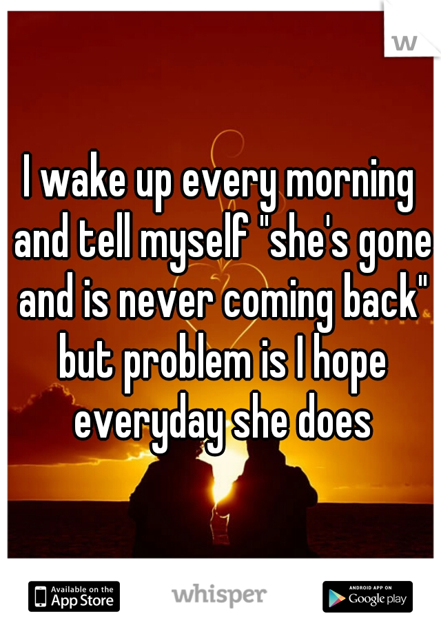 I wake up every morning and tell myself "she's gone and is never coming back" but problem is I hope everyday she does