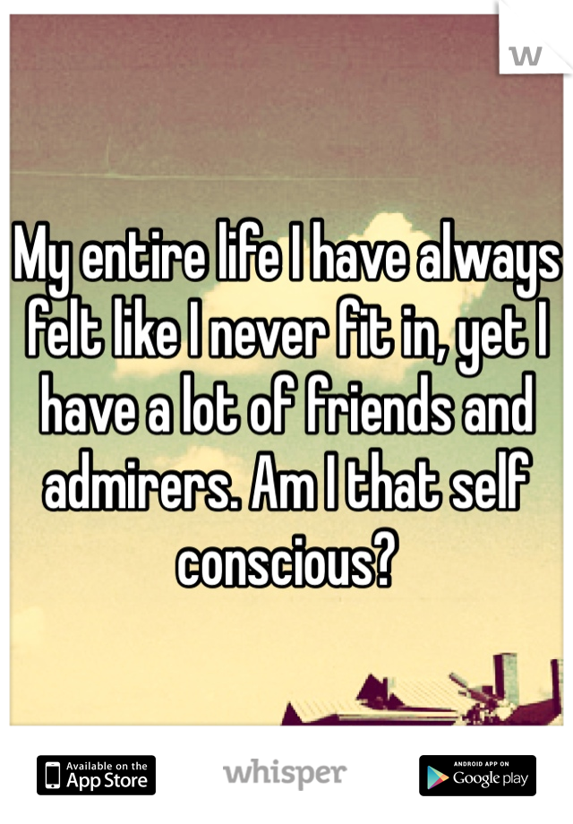 My entire life I have always felt like I never fit in, yet I have a lot of friends and admirers. Am I that self conscious?