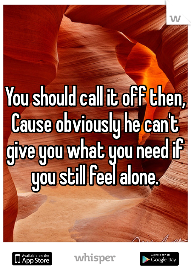 You should call it off then,
Cause obviously he can't give you what you need if you still feel alone. 