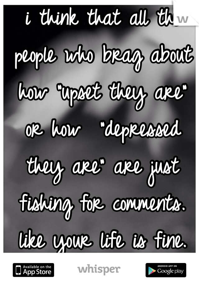 i think that all the people who brag about how "upset they are" or how  "depressed they are" are just fishing for comments. like your life is fine. STOP. there are people who actually have those issues.