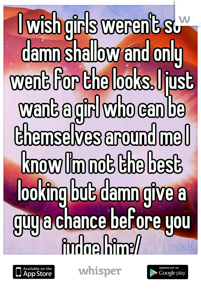 I wish girls weren't so damn shallow and only went for the looks. I just want a girl who can be themselves around me I know I'm not the best looking but damn give a guy a chance before you judge him:/