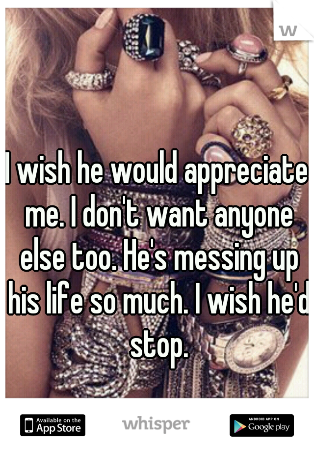 I wish he would appreciate me. I don't want anyone else too. He's messing up his life so much. I wish he'd stop.