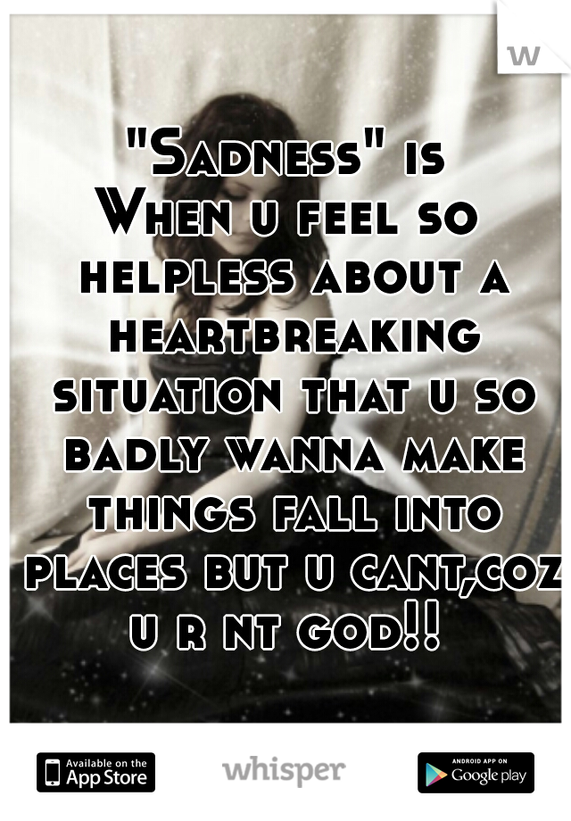  "Sadness" is 
When u feel so helpless about a heartbreaking situation that u so badly wanna make things fall into places but u cant,coz u r nt god!! 