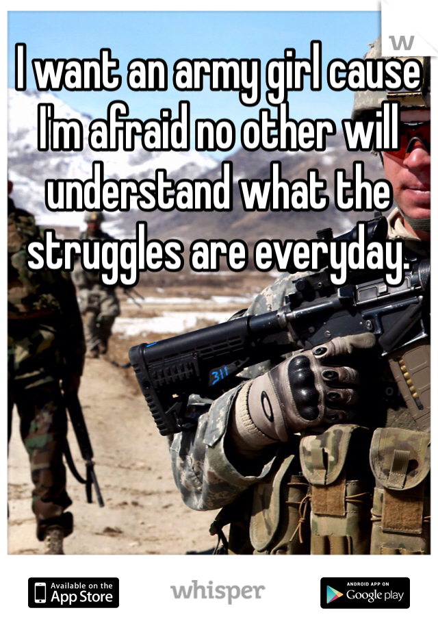 I want an army girl cause I'm afraid no other will understand what the struggles are everyday.