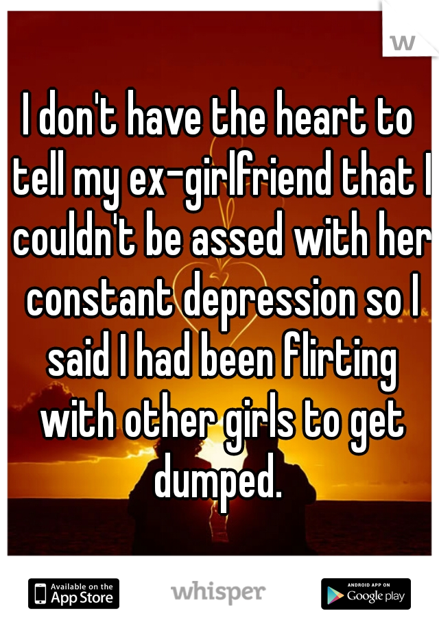 I don't have the heart to tell my ex-girlfriend that I couldn't be assed with her constant depression so I said I had been flirting with other girls to get dumped. 