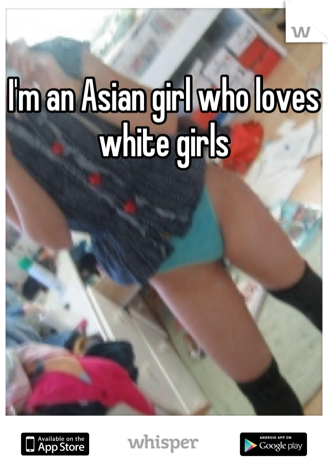 I'm an Asian girl who loves white girls