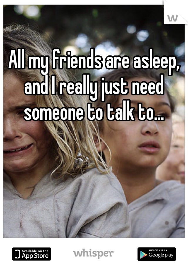 All my friends are asleep, and I really just need someone to talk to...