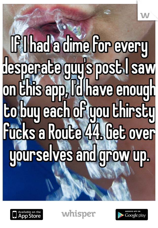 If I had a dime for every desperate guy's post I saw on this app, I'd have enough to buy each of you thirsty fucks a Route 44. Get over yourselves and grow up.