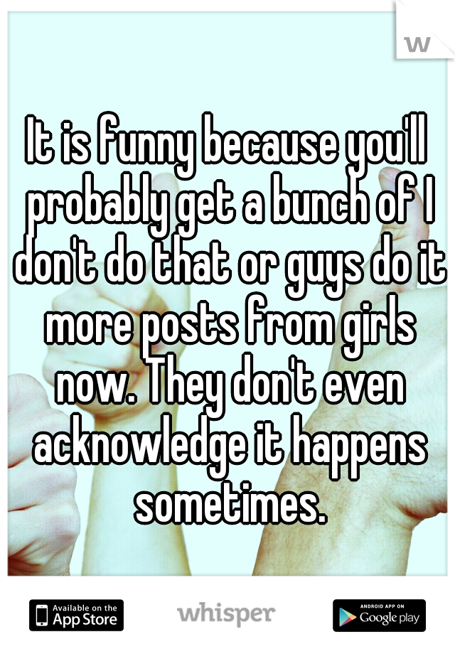 It is funny because you'll probably get a bunch of I don't do that or guys do it more posts from girls now. They don't even acknowledge it happens sometimes.