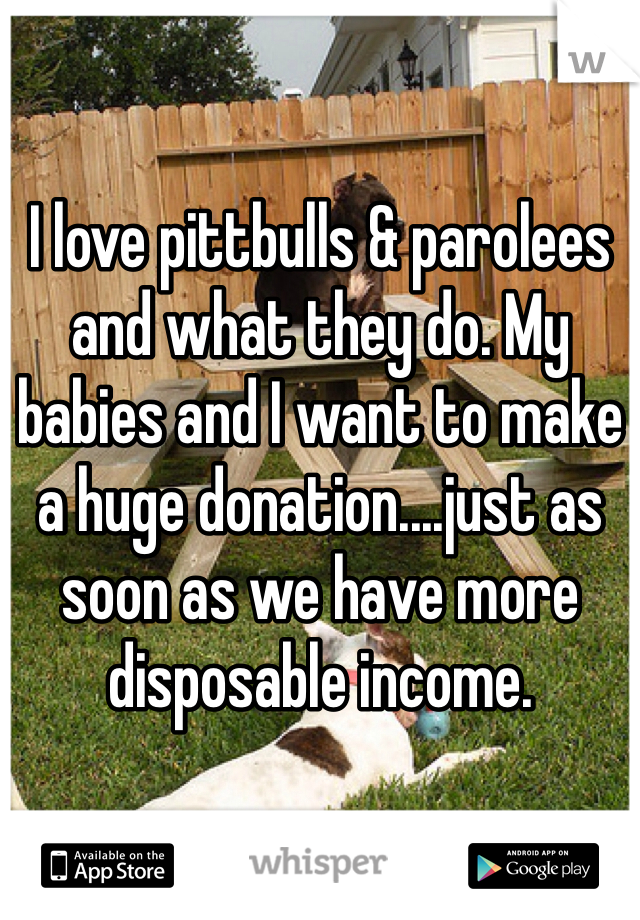 I love pittbulls & parolees and what they do. My babies and I want to make a huge donation....just as soon as we have more disposable income.