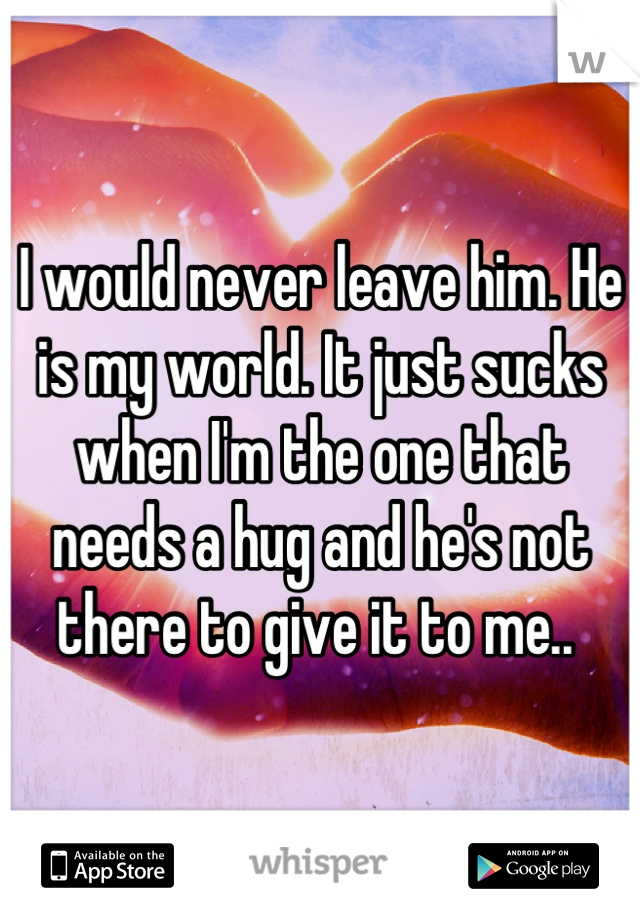 I would never leave him. He is my world. It just sucks when I'm the one that needs a hug and he's not there to give it to me.. 
