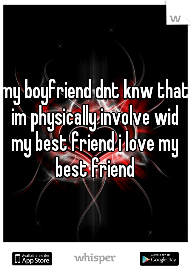 my boyfriend dnt knw that im physically involve wid my best friend i love my best friend