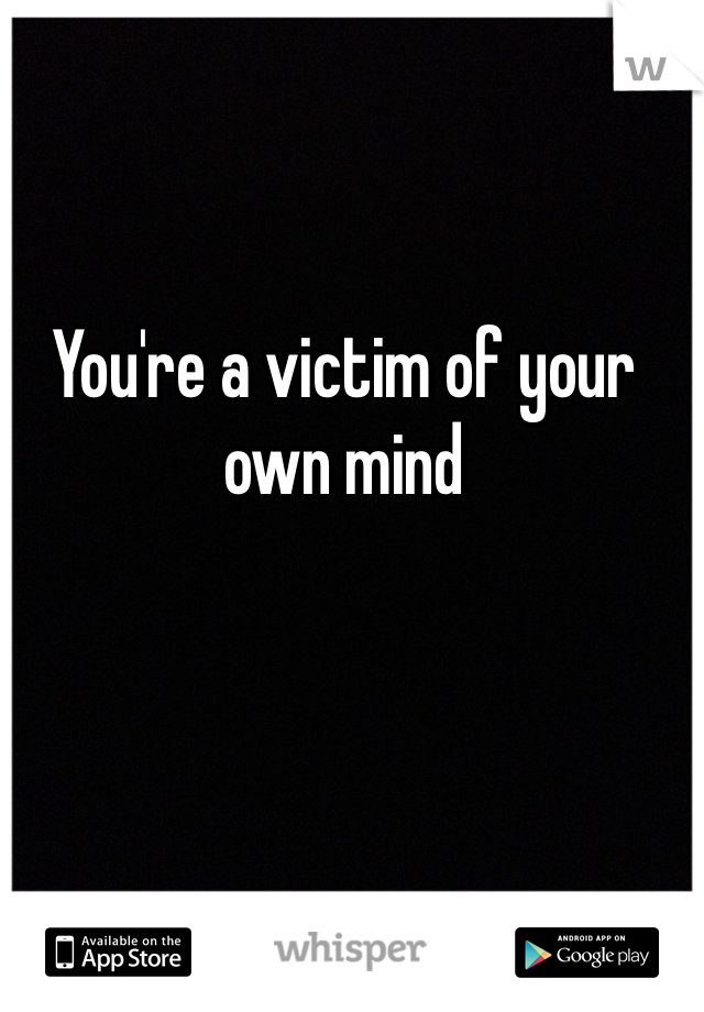 You're a victim of your own mind