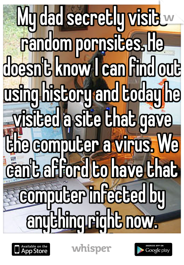 My dad secretly visits random pornsites. He doesn't know I can find out using history and today he  visited a site that gave the computer a virus. We can't afford to have that computer infected by anything right now.  Fucking Goddamnit!