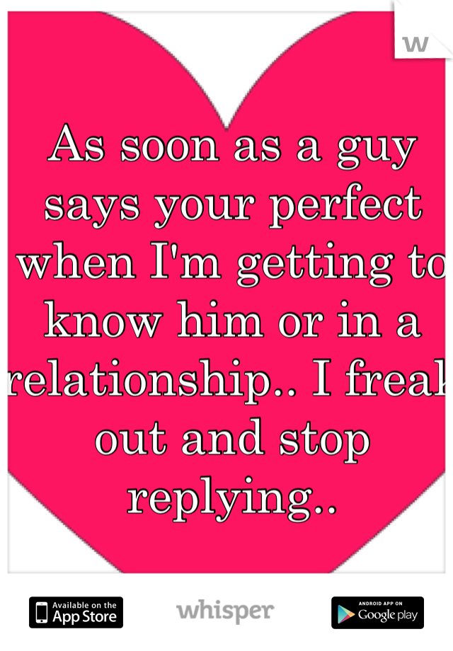 As soon as a guy says your perfect when I'm getting to know him or in a relationship.. I freak out and stop replying.. 