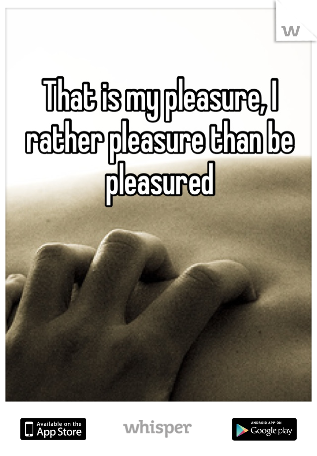 That is my pleasure, I rather pleasure than be pleasured