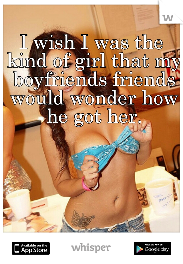 I wish I was the kind of girl that my boyfriends friends would wonder how he got her.