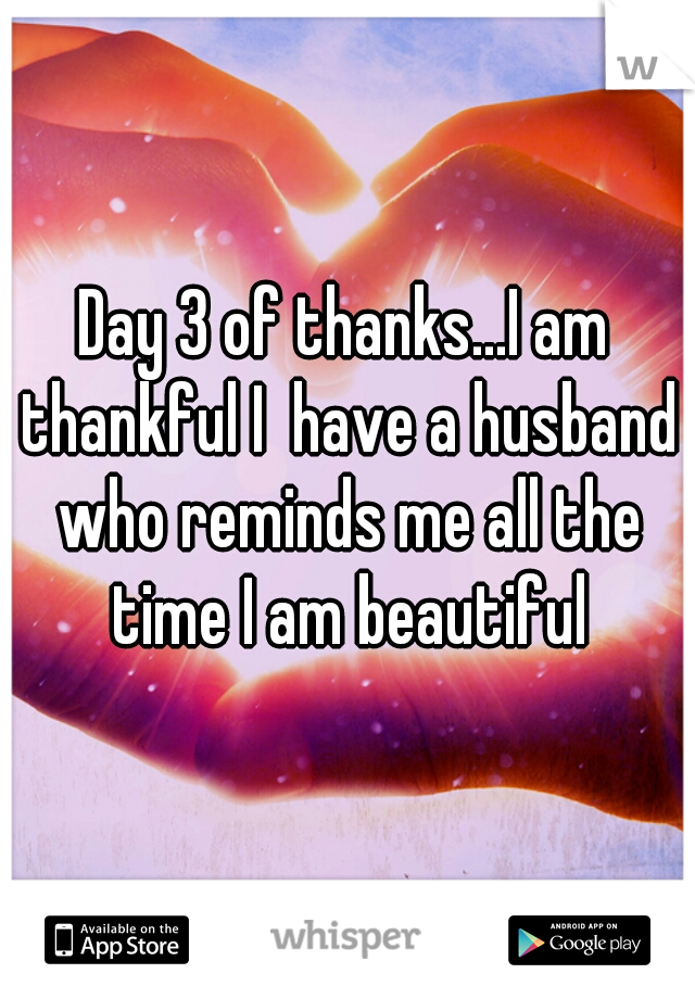 Day 3 of thanks...I am thankful I  have a husband who reminds me all the time I am beautiful