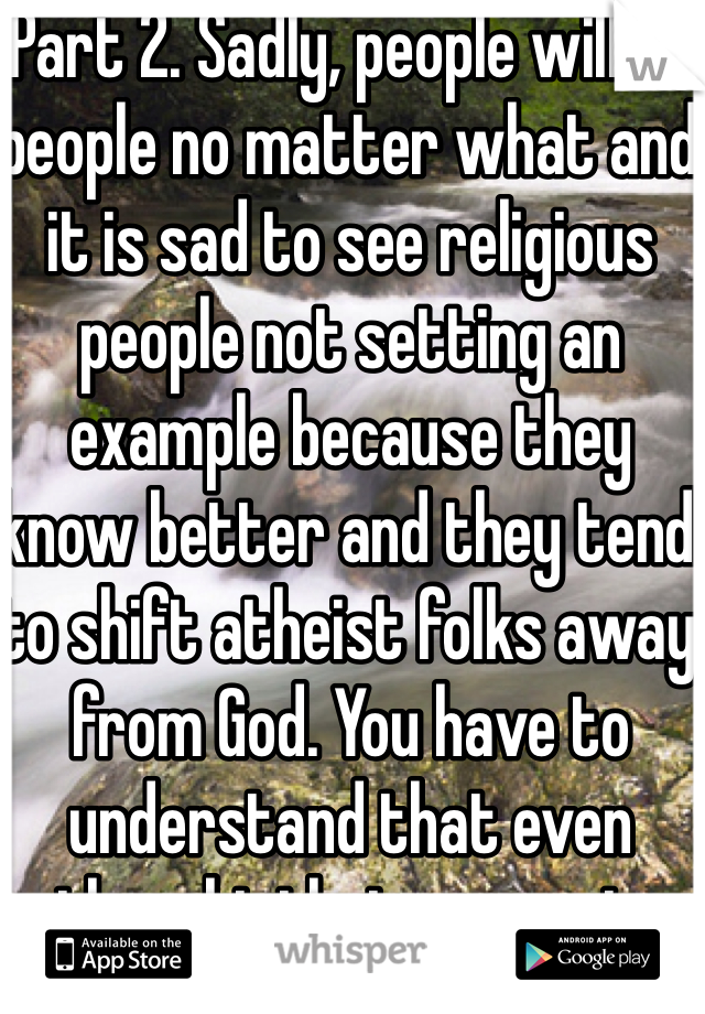 Part 2. Sadly, people will be people no matter what and it is sad to see religious people not setting an example because they know better and they tend to shift atheist folks away from God. You have to understand that even thought that person is religious God is not pleased by his actions. I apologize for his actions, we are not all like that.