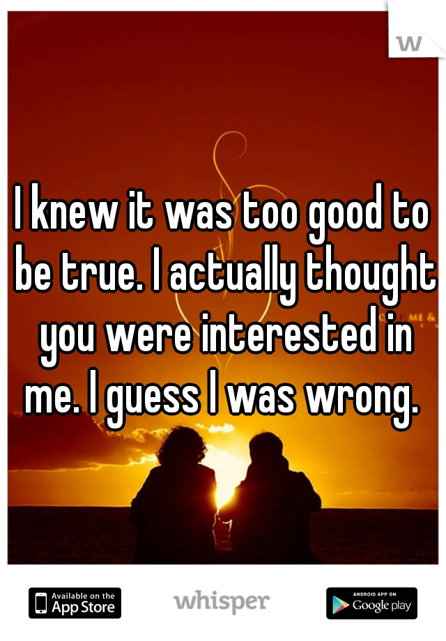 I knew it was too good to be true. I actually thought you were interested in me. I guess I was wrong. 