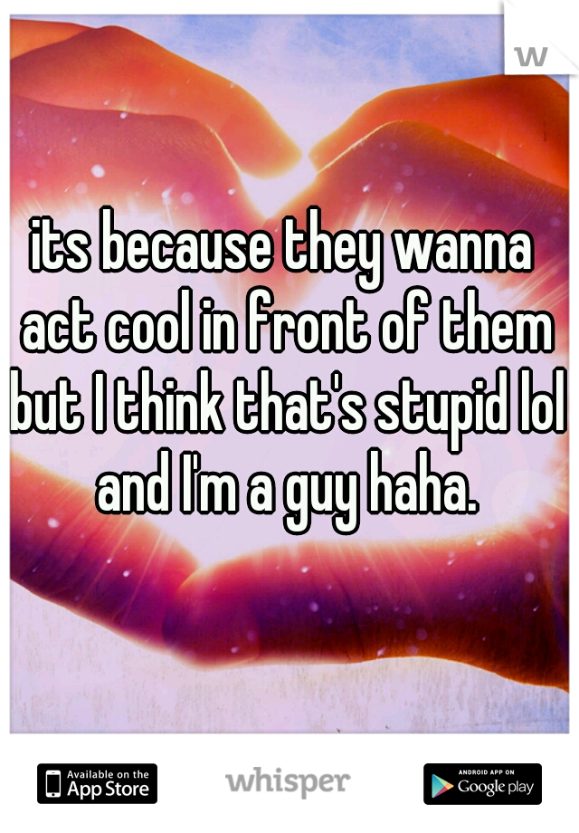 its because they wanna act cool in front of them but I think that's stupid lol and I'm a guy haha.