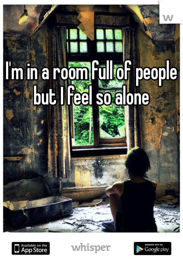 I'm in a room full of people but I feel so alone