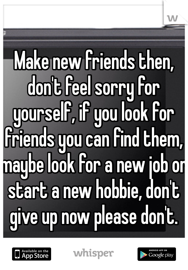 Make new friends then, don't feel sorry for yourself, if you look for friends you can find them, maybe look for a new job or start a new hobbie, don't give up now please don't.