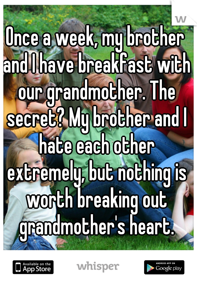 Once a week, my brother and I have breakfast with our grandmother. The secret? My brother and I hate each other extremely, but nothing is worth breaking out grandmother's heart.