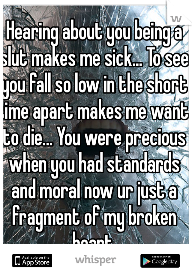 Hearing about you being a slut makes me sick... To see you fall so low in the short time apart makes me want to die... You were precious when you had standards and moral now ur just a fragment of my broken heart.