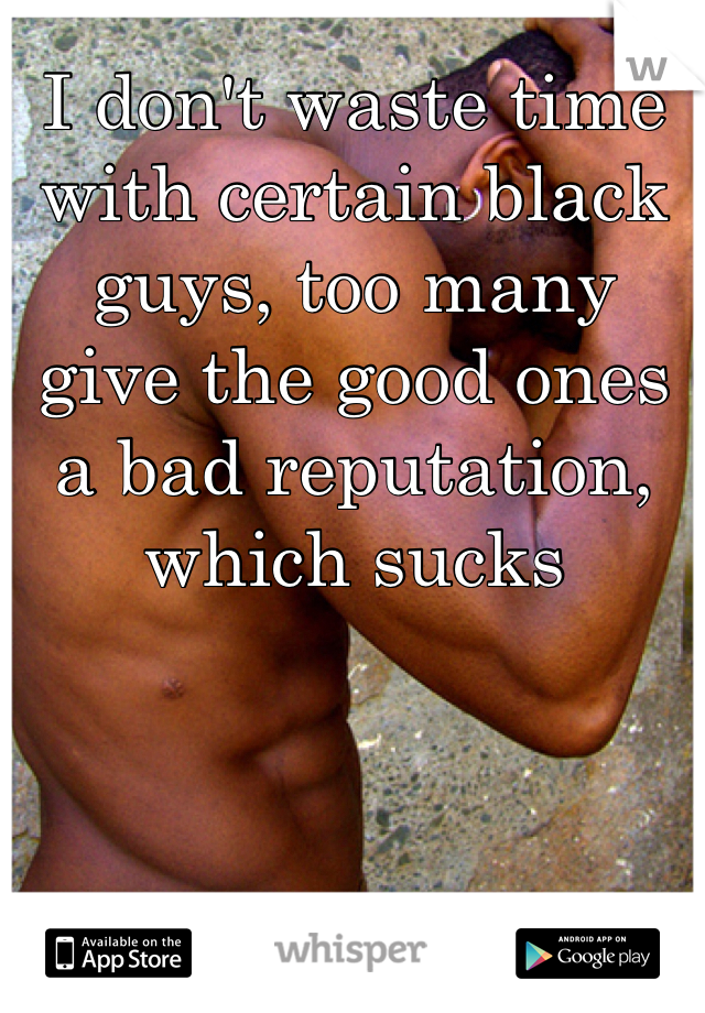 I don't waste time with certain black guys, too many give the good ones a bad reputation, which sucks 