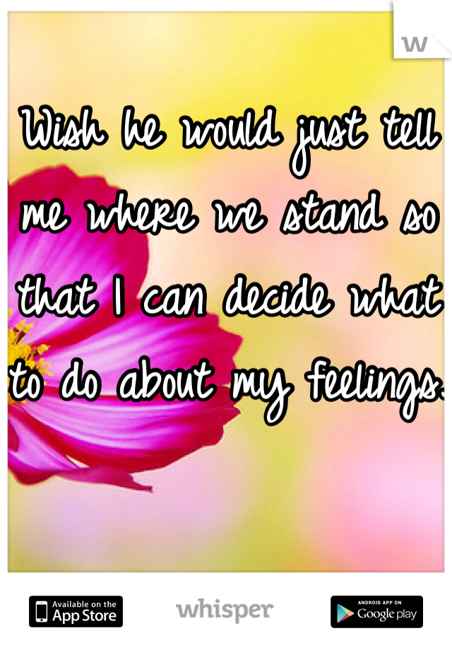 Wish he would just tell me where we stand so that I can decide what to do about my feelings.