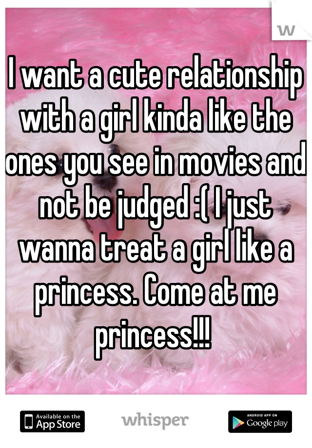 I want a cute relationship with a girl kinda like the ones you see in movies and not be judged :( I just wanna treat a girl like a princess. Come at me princess!!! 