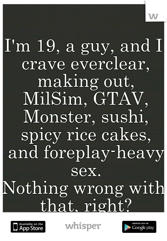 I'm 19, a guy, and I crave everclear, making out, MilSim, GTAV, Monster, sushi, spicy rice cakes, and foreplay-heavy sex.
Nothing wrong with that, right?