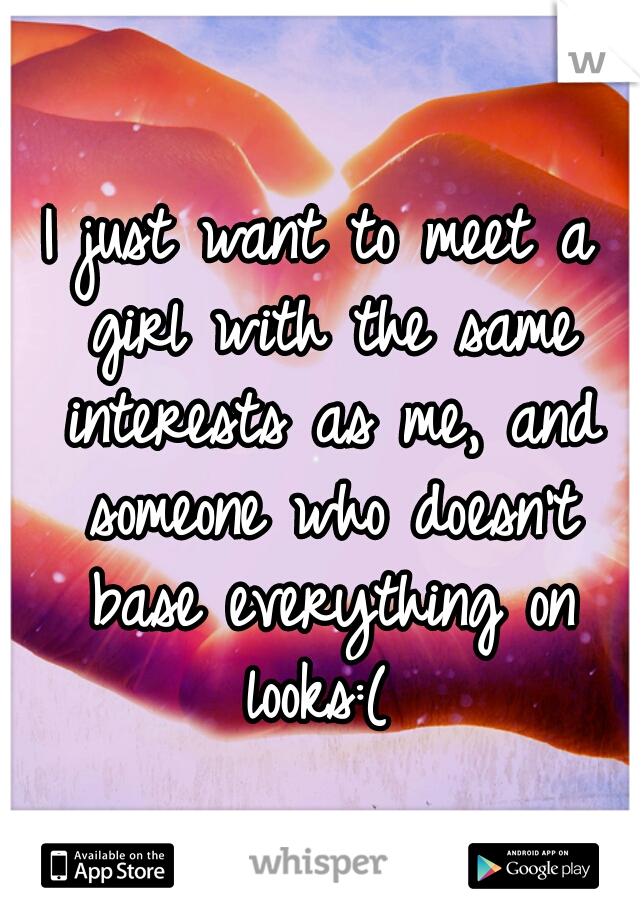 I just want to meet a girl with the same interests as me, and someone who doesn't base everything on looks:(
