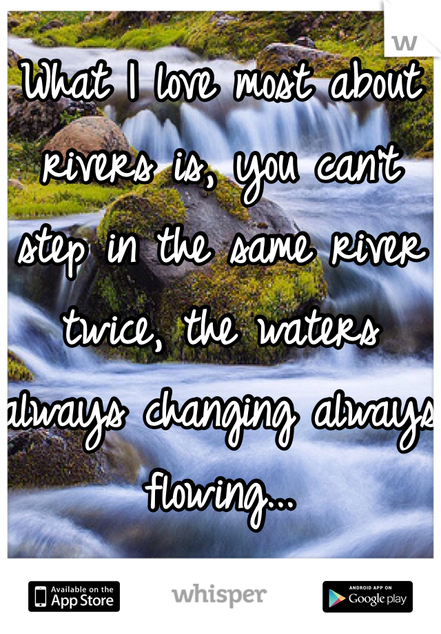 What I love most about rivers is, you can't step in the same river twice, the waters always changing always flowing...