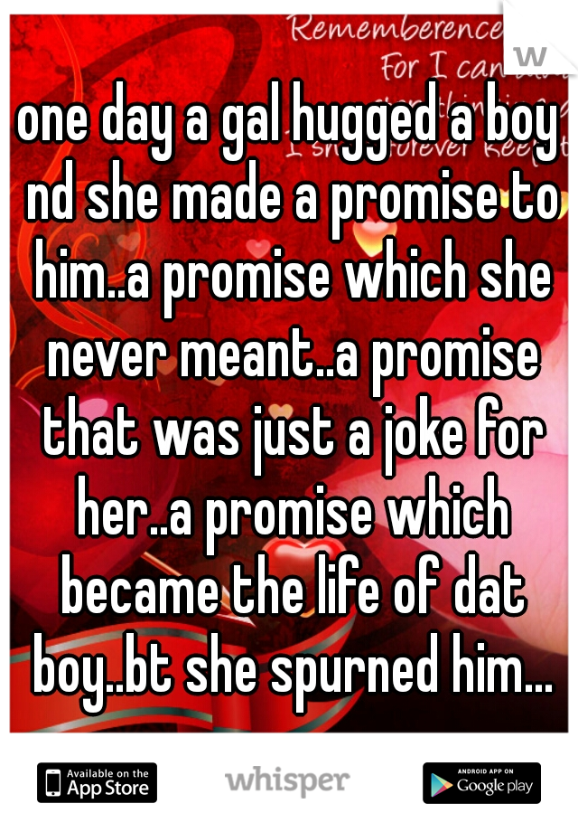one day a gal hugged a boy nd she made a promise to him..a promise which she never meant..a promise that was just a joke for her..a promise which became the life of dat boy..bt she spurned him...