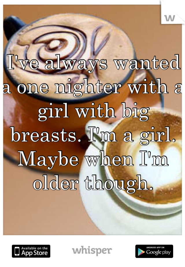I've always wanted a one nighter with a girl with big breasts. I'm a girl. Maybe when I'm older though. 