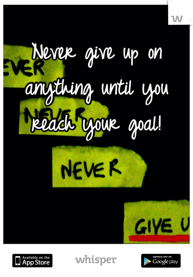 Never give up on anything until you reach your goal!