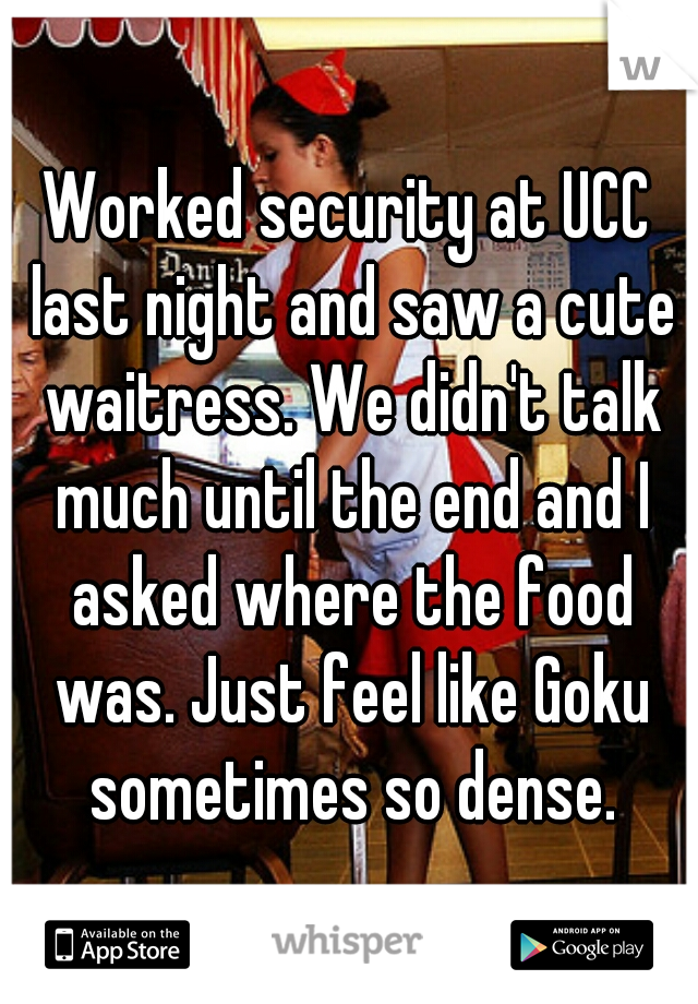Worked security at UCC last night and saw a cute waitress. We didn't talk much until the end and I asked where the food was. Just feel like Goku sometimes so dense.