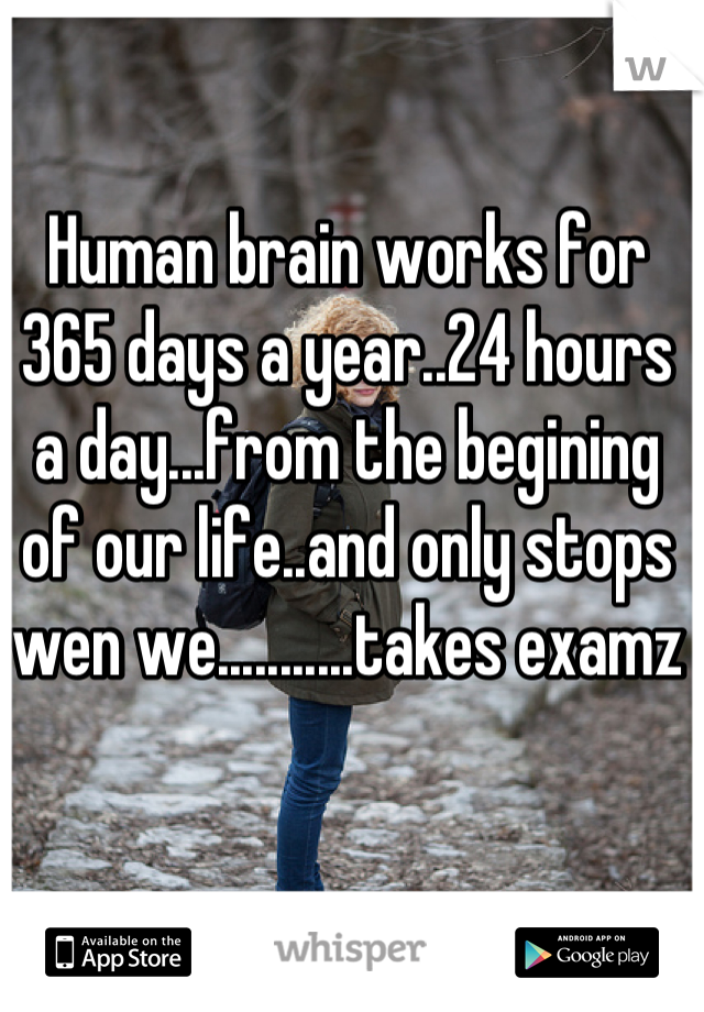 Human brain works for 365 days a year..24 hours a day...from the begining of our life..and only stops wen we...........takes examz