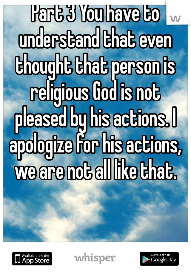 Part 3 You have to understand that even thought that person is religious God is not pleased by his actions. I apologize for his actions, we are not all like that.